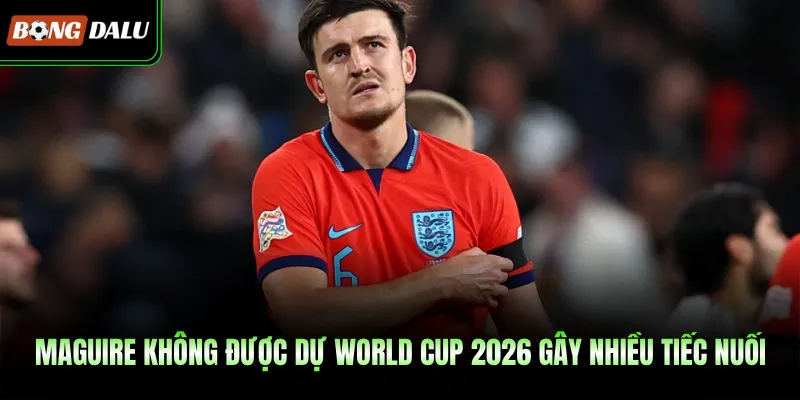 Maguire Không Được Dự World Cup 2026 Gây Nhiều Tiếc Nuối