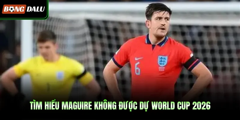 Tìm hiểu Maguire không được dự World Cup 2026