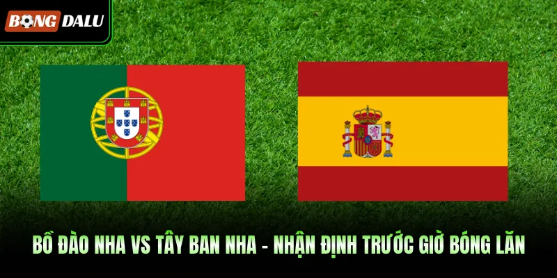 Bồ Đào Nha Vs Tây Ban Nha - Nhận Định Trước Giờ Bóng Lăn