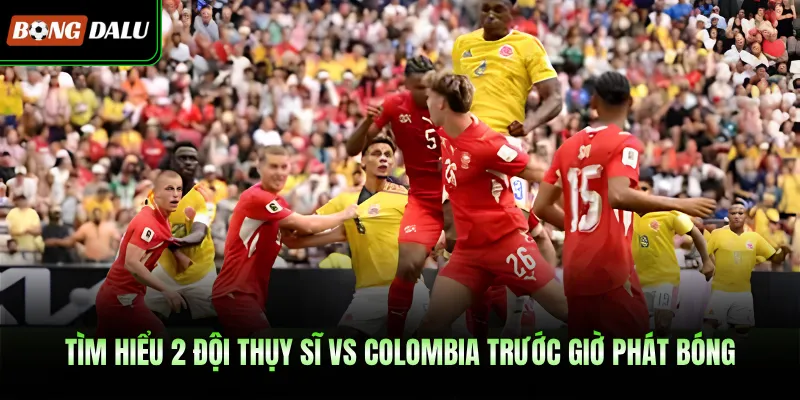 Tìm hiểu 2 đội Thụy Sĩ Vs Colombia trước giờ phát bóng